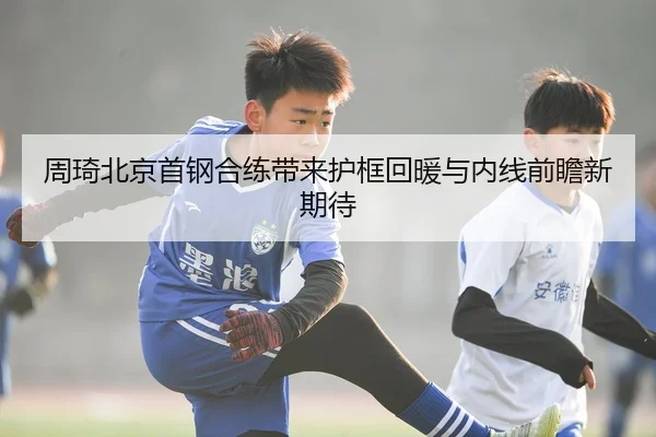 周琦北京首钢合练带来护框回暖与内线前瞻新期待
